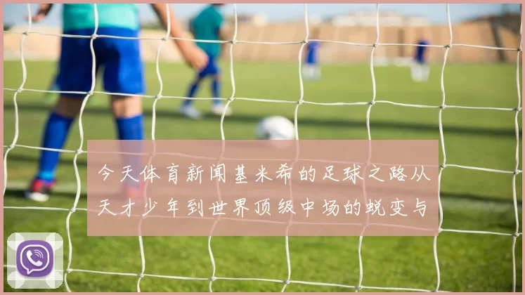 今天体育新闻基米希的足球之路从天才少年到世界顶级中场的蜕变与成就