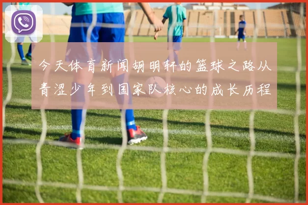 今天体育新闻胡明轩的篮球之路从青涩少年到国家队核心的成长历程