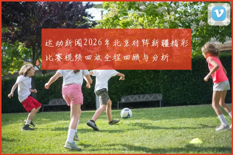 运动新闻2026年北京对阵新疆精彩比赛视频回放全程回顾与分析