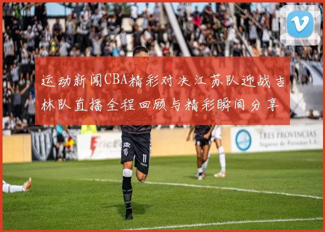 运动新闻CBA精彩对决江苏队迎战吉林队直播全程回顾与精彩瞬间分享